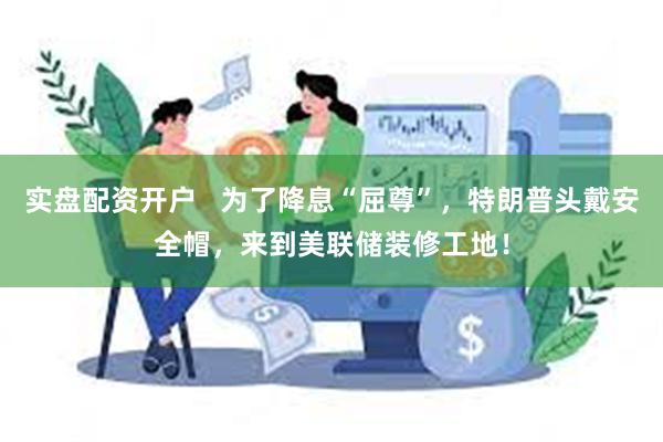 实盘配资开户   为了降息“屈尊”，特朗普头戴安全帽，来到美联储装修工地！