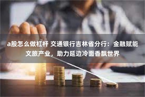 a股怎么做杠杆 交通银行吉林省分行:金融赋能文旅产业,助力延边冷面香飘世界