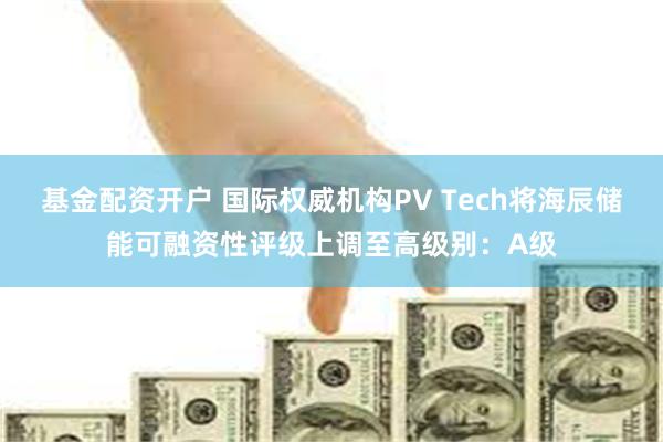基金配资开户 国际权威机构PV Tech将海辰储能可融资性评级上调至高级别:A级