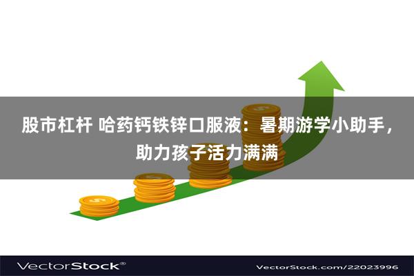 股市杠杆 哈药钙铁锌口服液:暑期游学小助手,助力孩子活力满满