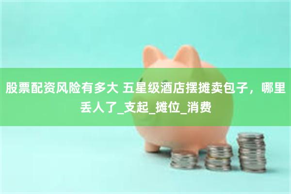 股票配资风险有多大 五星级酒店摆摊卖包子，哪里丢人了_支起_摊位_消费