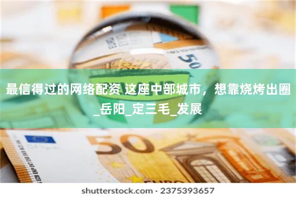 最信得过的网络配资 这座中部城市,想靠烧烤出圈_岳阳_定三毛_发展