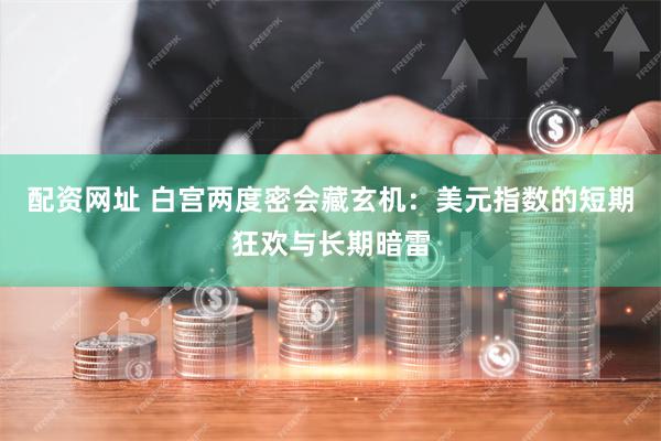 配资网址 白宫两度密会藏玄机:美元指数的短期狂欢与长期暗雷