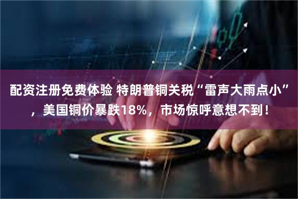 配资注册免费体验 特朗普铜关税“雷声大雨点小”,美国铜价暴跌18%,市场惊呼意想不到!