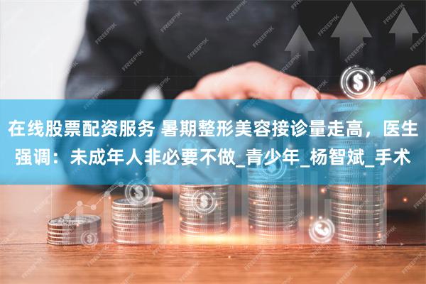 在线股票配资服务 暑期整形美容接诊量走高,医生强调:未成年人非必要不做_青少年_杨智斌_手术