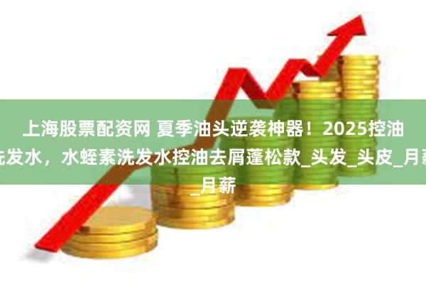 上海股票配资网 夏季油头逆袭神器！2025控油洗发水，水蛭素洗发水控油去屑蓬松款_头发_头皮_月薪