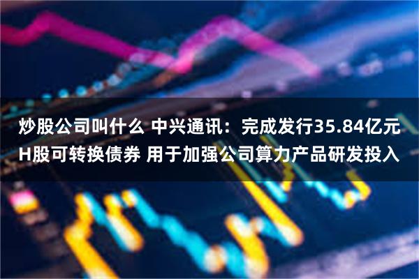 炒股公司叫什么 中兴通讯：完成发行35.84亿元H股可转换债券 用于加强公司算力产品研发投入