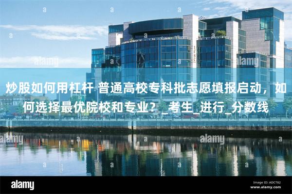 炒股如何用杠杆 普通高校专科批志愿填报启动,如何选择最优院校和专业?_考生_进行_分数线