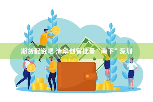期货配资吧 清华创客批量“南下”深圳