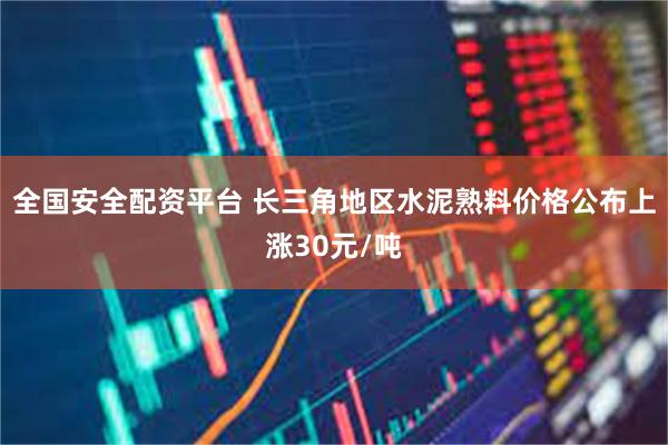 全国安全配资平台 长三角地区水泥熟料价格公布上涨30元/吨