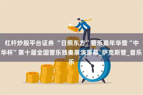 杠杆炒股平台证券 “日照东方”管乐嘉年华暨“中华杯”第十届全国管乐独奏展演落幕_萨克斯管_音乐
