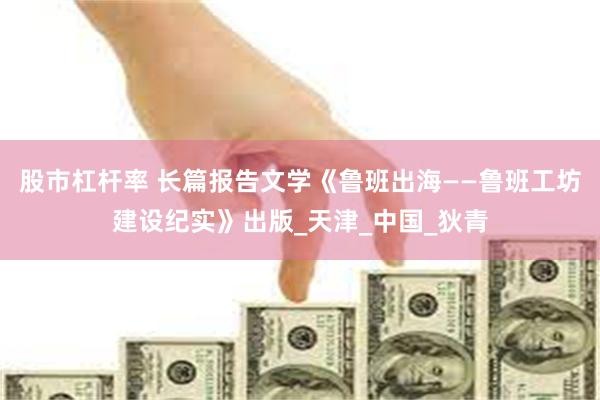 股市杠杆率 长篇报告文学《鲁班出海——鲁班工坊建设纪实》出版_天津_中国_狄青