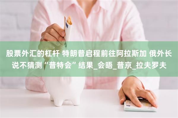 股票外汇的杠杆 特朗普启程前往阿拉斯加 俄外长说不猜测“普特会”结果_会晤_普京_拉夫罗夫