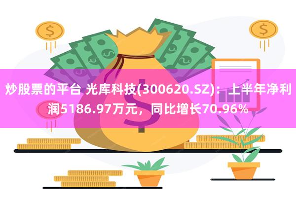 炒股票的平台 光库科技(300620.SZ)：上半年净利润5186.97万元，同比增长70.96%