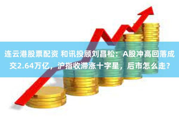 连云港股票配资 和讯投顾刘昌松:A股冲高回落成交2.64万亿,沪指收滞涨十字星,后市怎么走?