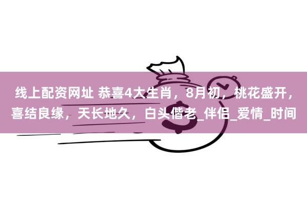 线上配资网址 恭喜4大生肖,8月初,桃花盛开,喜结良缘,天长地久,白头偕老_伴侣_爱情_时间