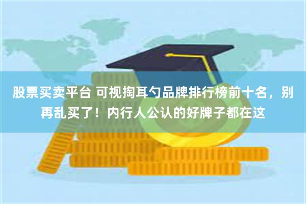 股票买卖平台 可视掏耳勺品牌排行榜前十名，别再乱买了！内行人公认的好牌子都在这