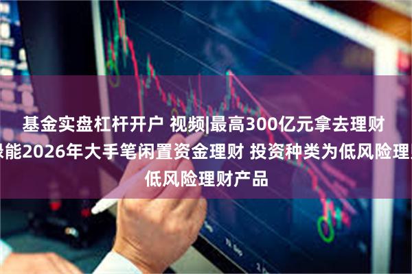 基金实盘杠杆开户 视频|最高300亿元拿去理财 隆基绿能2026年大手笔闲置资金理财 投资种类为低风险理财产品