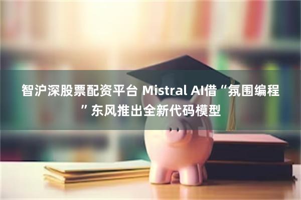 智沪深股票配资平台 Mistral AI借“氛围编程”东风推出全新代码模型