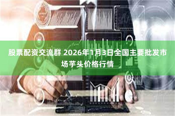 股票配资交流群 2026年1月3日全国主要批发市场芋头价格行情