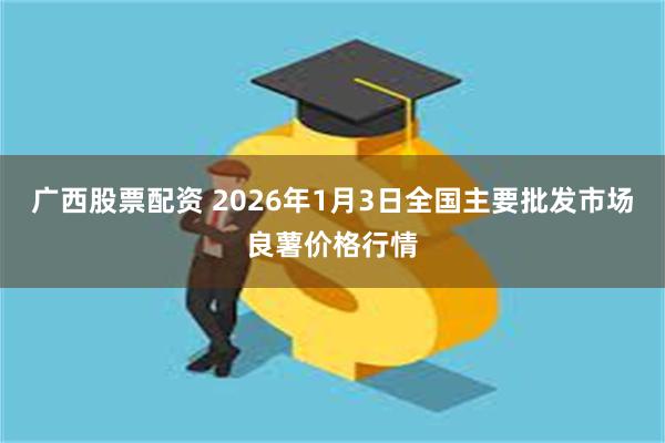 广西股票配资 2026年1月3日全国主要批发市场良薯价格行情